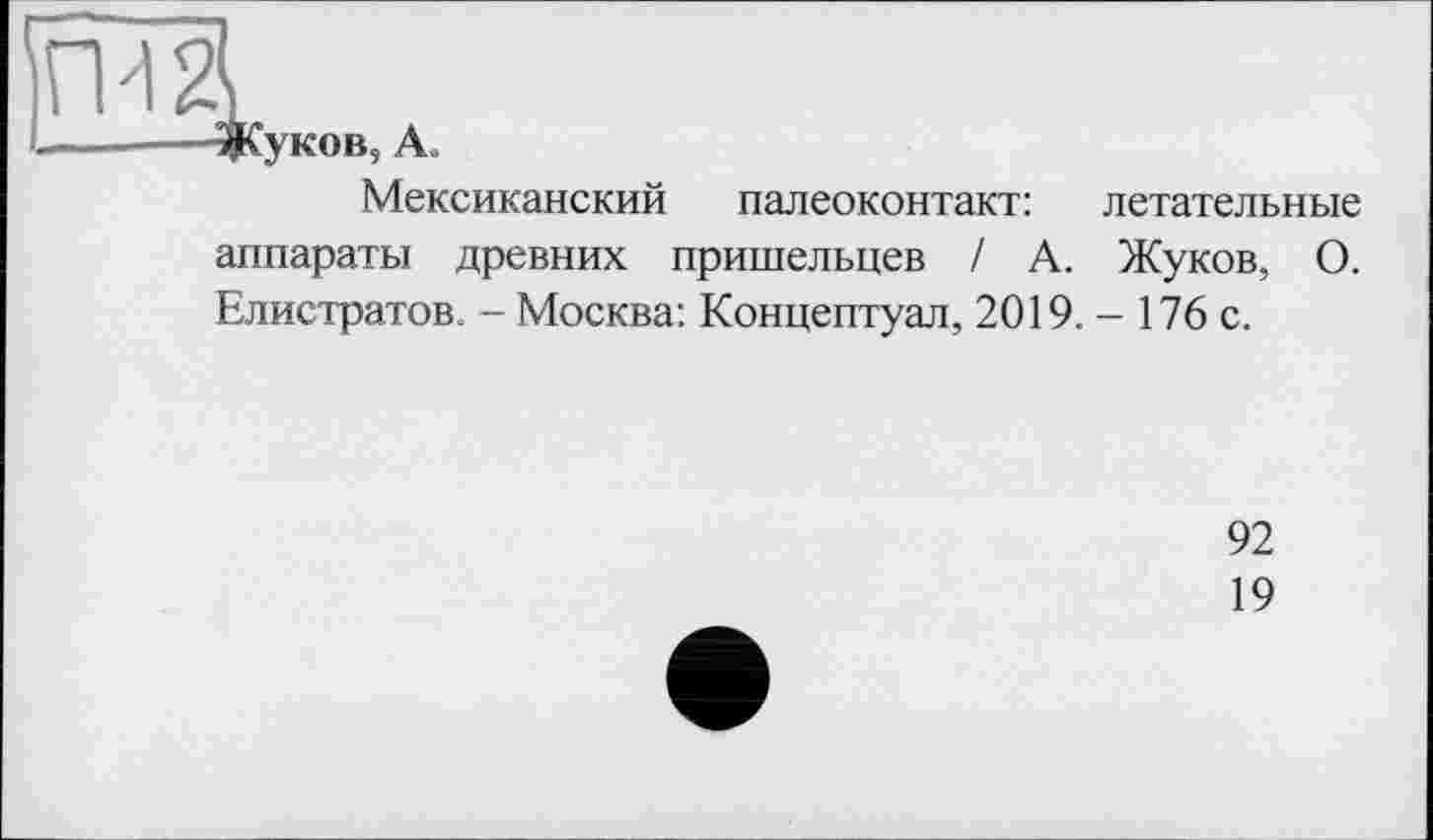 ﻿Жуков, Ao
Мексиканский палеоконтакт: летательные аппараты древних пришельцев / А. Жуков, О. Елистратов. - Москва: Концептуал, 2019.- 176 с.
92
19